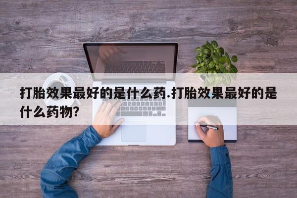 买打胎药私人联系方式打胎效果最好的是什么药.打胎效果最好的是什么药物？