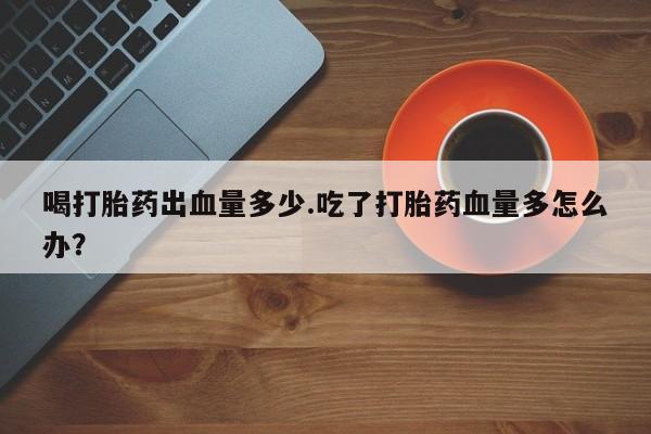 买打胎药私人联系方式喝打胎药出血量多少.吃了打胎药血量多怎么办？