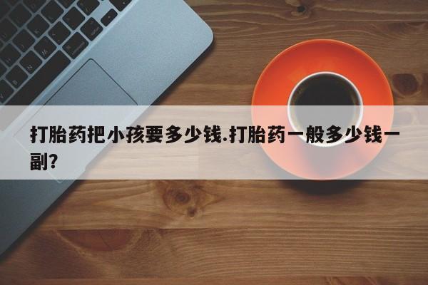 买打胎药私人联系方式打胎药把小孩要多少钱.打胎药一般多少钱一副？