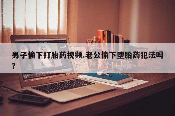 买打胎药私人联系方式男子偷下打胎药视频.老公偷下堕胎药犯法吗？