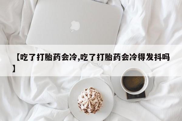 买打胎药私人联系方式【吃了打胎药会冷,吃了打胎药会冷得发抖吗】