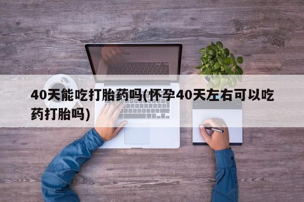 买打胎药私人联系方式40天能吃打胎药吗(怀孕40天左右可以吃药打胎吗)