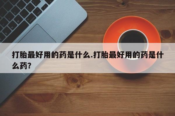 买打胎药私人联系方式打胎最好用的药是什么.打胎最好用的药是什么药？