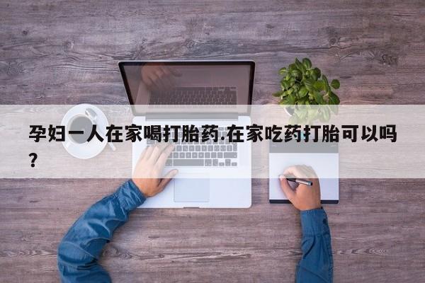 买打胎药私人联系方式孕妇一人在家喝打胎药.在家吃药打胎可以吗？
