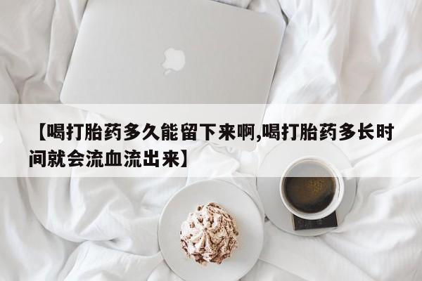 买打胎药私人联系方式【喝打胎药多久能留下来啊,喝打胎药多长时间就会流血流出来】