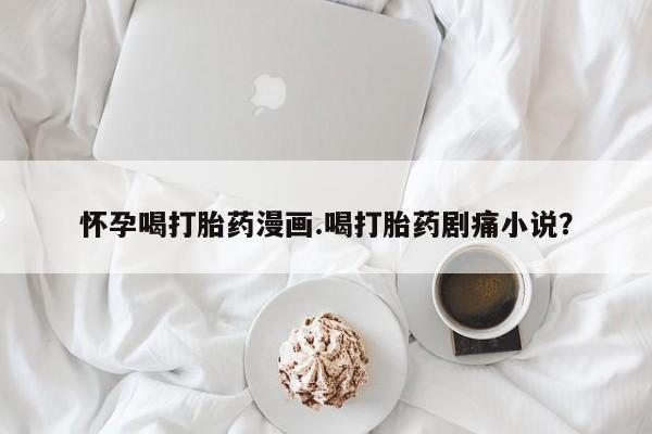 买打胎药私人联系方式怀孕喝打胎药漫画.喝打胎药剧痛小说？
