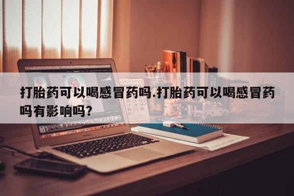 买打胎药私人联系方式打胎药可以喝感冒药吗.打胎药可以喝感冒药吗有影响吗？