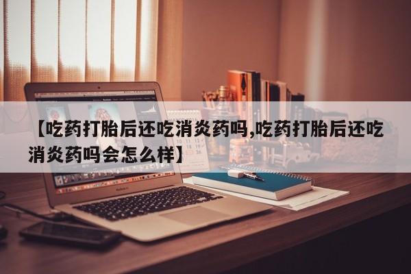 买打胎药私人联系方式【吃药打胎后还吃消炎药吗,吃药打胎后还吃消炎药吗会怎么样】