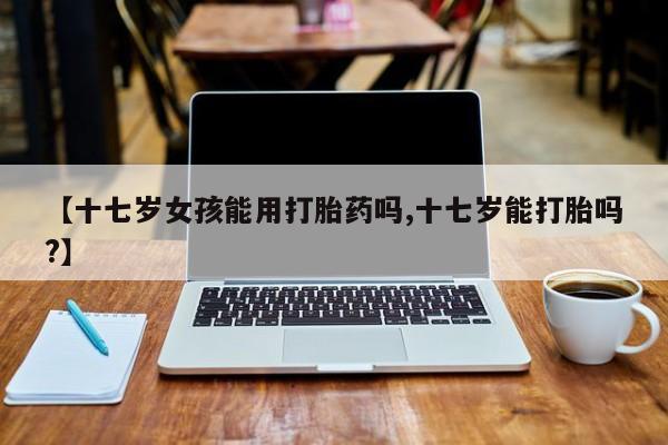 买打胎药私人联系方式【十七岁女孩能用打胎药吗,十七岁能打胎吗?】