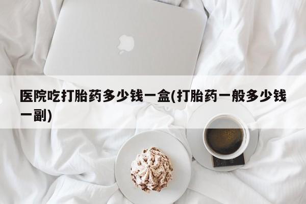 买打胎药私人联系方式医院吃打胎药多少钱一盒(打胎药一般多少钱一副)