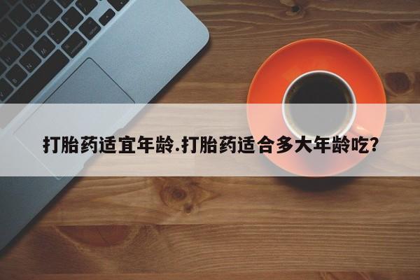 买打胎药私人联系方式打胎药适宜年龄.打胎药适合多大年龄吃？
