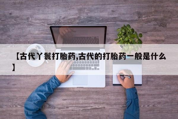 买打胎药私人联系方式【古代丫鬟打胎药,古代的打胎药一般是什么】
