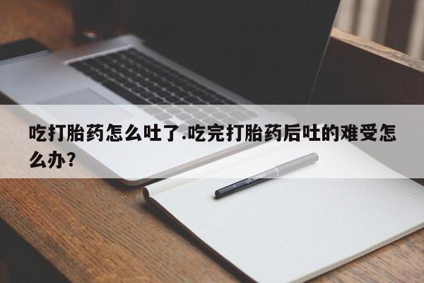 买打胎药私人联系方式吃打胎药怎么吐了.吃完打胎药后吐的难受怎么办？