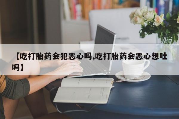 买打胎药私人联系方式【吃打胎药会犯恶心吗,吃打胎药会恶心想吐吗】