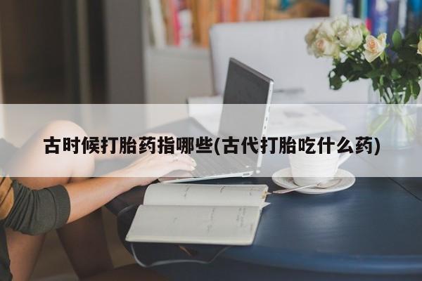 买打胎药私人联系方式古时候打胎药指哪些(古代打胎吃什么药)