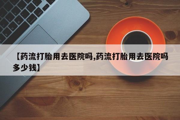买打胎药私人联系方式【药流打胎用去医院吗,药流打胎用去医院吗多少钱】