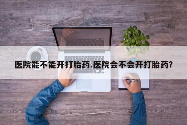 买打胎药私人联系方式医院能不能开打胎药.医院会不会开打胎药？