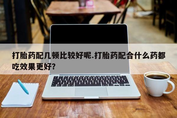 买打胎药私人联系方式打胎药配几顿比较好呢.打胎药配合什么药都吃效果更好？
