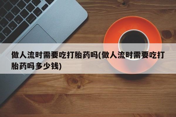 买打胎药私人联系方式做人流时需要吃打胎药吗(做人流时需要吃打胎药吗多少钱)