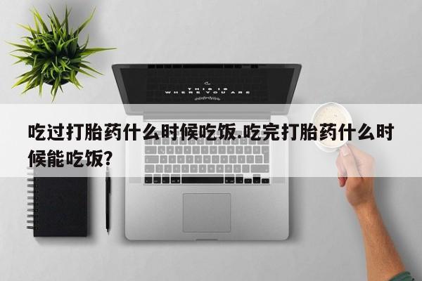 买打胎药私人联系方式吃过打胎药什么时候吃饭.吃完打胎药什么时候能吃饭？