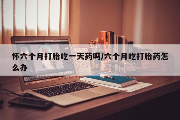 买打胎药私人联系方式怀六个月打胎吃一天药吗/六个月吃打胎药怎么办