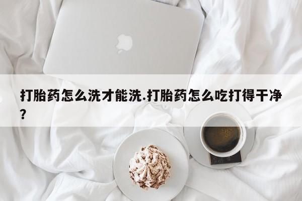 买打胎药私人联系方式打胎药怎么洗才能洗.打胎药怎么吃打得干净？