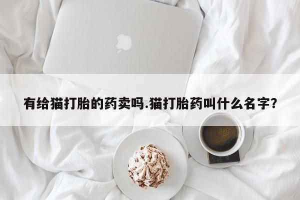 买打胎药私人联系方式有给猫打胎的药卖吗.猫打胎药叫什么名字？